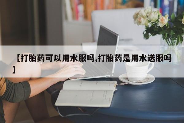 网上米非司酮在线下单微信【打胎药可以用水服吗,打胎药是用水送服吗】