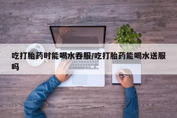 网上米非司酮在线下单微信吃打胎药时能喝水吞服/吃打胎药能喝水送服吗