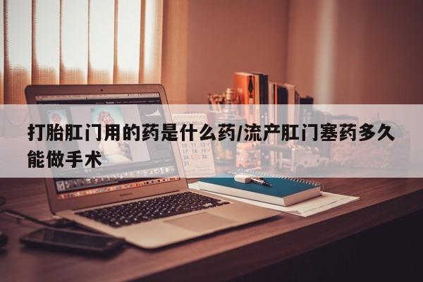 网上米非司酮在线下单微信打胎肛门用的药是什么药/流产肛门塞药多久能做手术