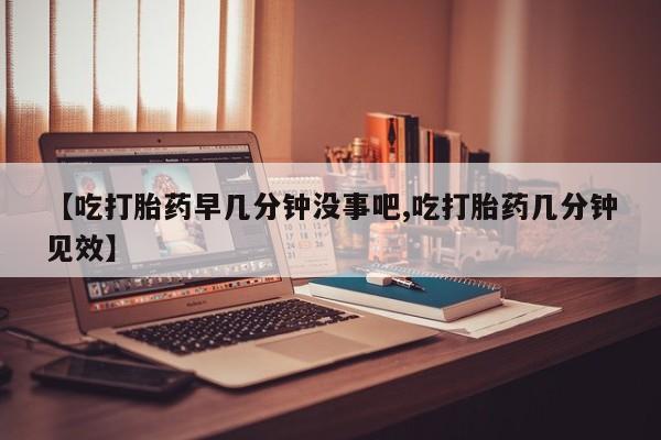 网上米非司酮在线下单微信【吃打胎药早几分钟没事吧,吃打胎药几分钟见效】