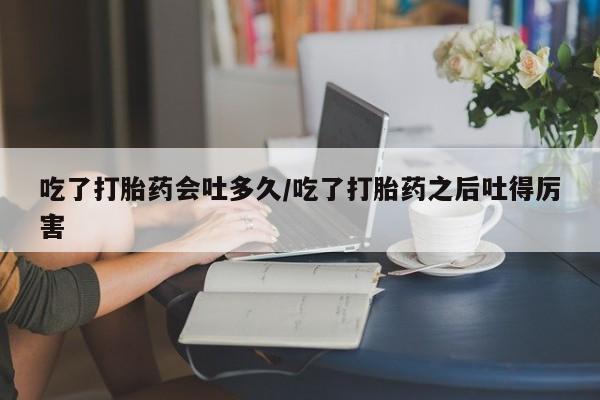 网上米非司酮在线下单微信吃了打胎药会吐多久/吃了打胎药之后吐得厉害