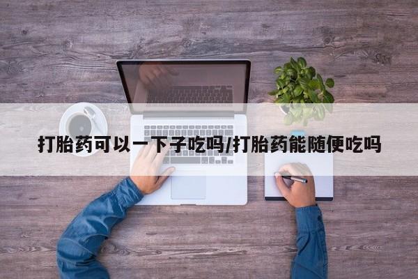 网上米非司酮在线下单微信打胎药可以一下子吃吗/打胎药能随便吃吗