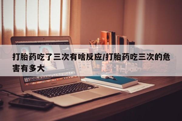 网上米非司酮在线下单微信打胎药吃了三次有啥反应/打胎药吃三次的危害有多大