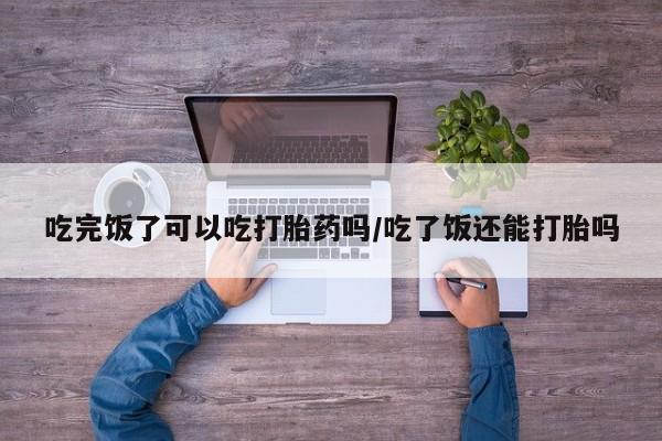 网上米非司酮在线下单微信吃完饭了可以吃打胎药吗/吃了饭还能打胎吗