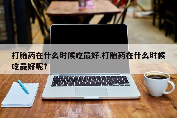 网上米非司酮在线下单微信打胎药在什么时候吃最好.打胎药在什么时候吃最好呢？