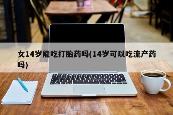 网上米非司酮在线下单微信女14岁能吃打胎药吗(14岁可以吃流产药吗)