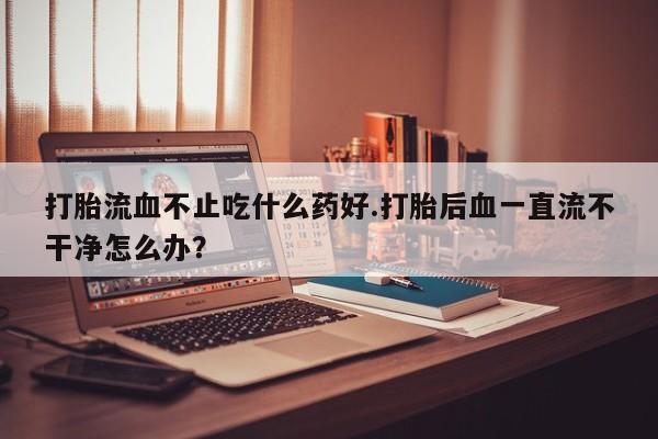 网上米非司酮在线下单微信打胎流血不止吃什么药好.打胎后血一直流不干净怎么办？