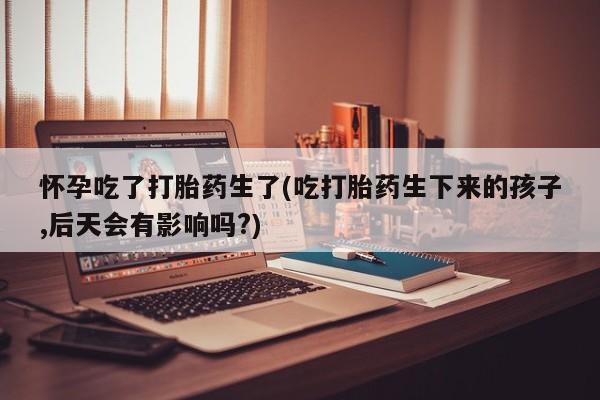网上米非司酮在线下单微信怀孕吃了打胎药生了(吃打胎药生下来的孩子,后天会有影响吗?)