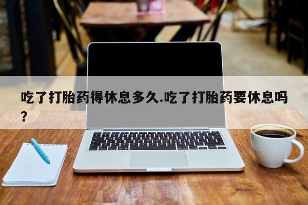 网上米非司酮在线下单微信吃了打胎药得休息多久.吃了打胎药要休息吗？