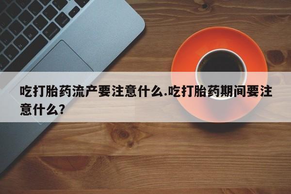 网上米非司酮在线下单微信吃打胎药流产要注意什么.吃打胎药期间要注意什么？