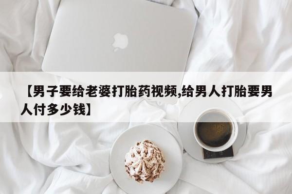 网上米非司酮在线下单微信【男子要给老婆打胎药视频,给男人打胎要男人付多少钱】