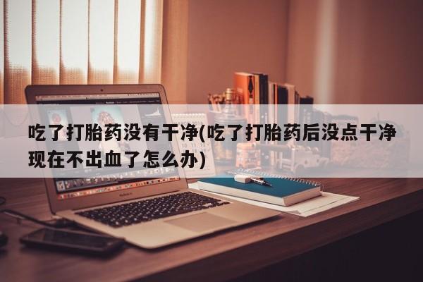 网上米非司酮在线下单微信吃了打胎药没有干净(吃了打胎药后没点干净现在不出血了怎么办)