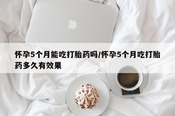 网上米非司酮在线下单微信怀孕5个月能吃打胎药吗/怀孕5个月吃打胎药多久有效果