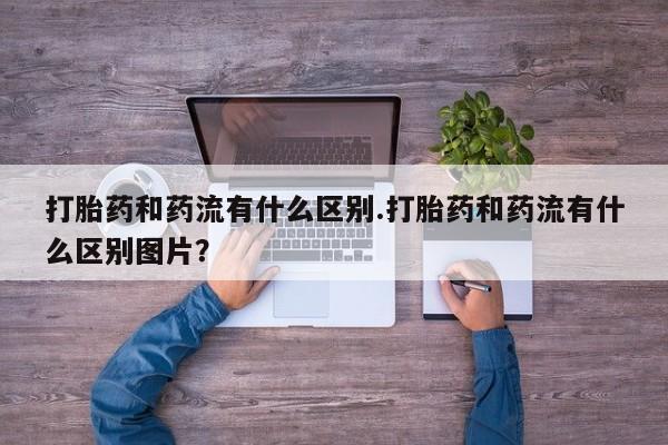 网上米非司酮在线下单微信打胎药和药流有什么区别.打胎药和药流有什么区别图片？