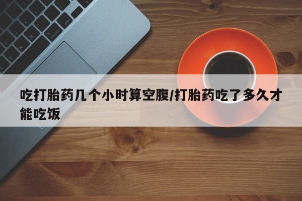 网上米非司酮在线下单微信吃打胎药几个小时算空腹/打胎药吃了多久才能吃饭