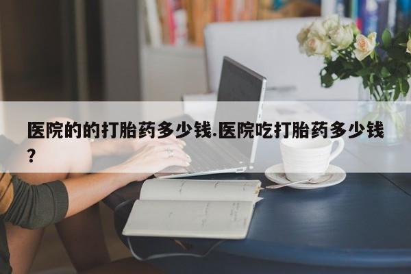 网上米非司酮在线下单微信医院的的打胎药多少钱.医院吃打胎药多少钱？