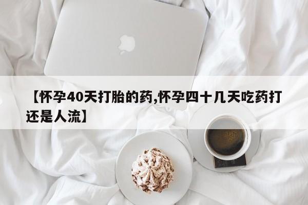 网上米非司酮在线下单微信【怀孕40天打胎的药,怀孕四十几天吃药打还是人流】