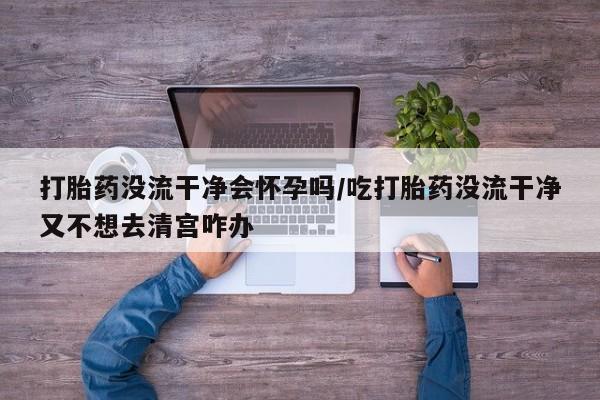 网上米非司酮在线下单微信打胎药没流干净会怀孕吗/吃打胎药没流干净又不想去清宫咋办