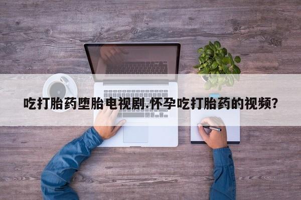 网上米非司酮在线下单微信吃打胎药堕胎电视剧.怀孕吃打胎药的视频？