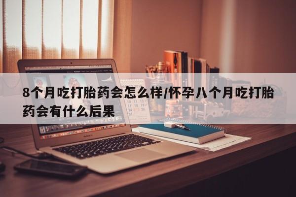 网上米非司酮在线下单微信8个月吃打胎药会怎么样/怀孕八个月吃打胎药会有什么后果