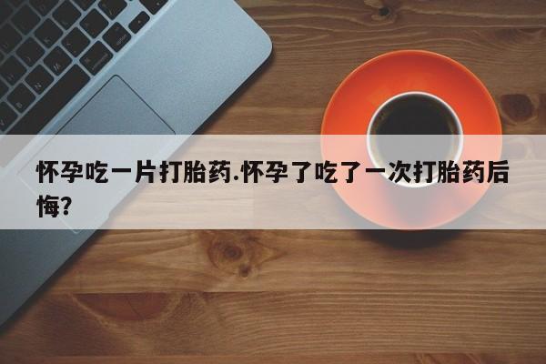 网上米非司酮在线下单微信怀孕吃一片打胎药.怀孕了吃了一次打胎药后悔？