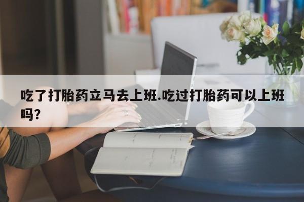 网上米非司酮在线下单微信吃了打胎药立马去上班.吃过打胎药可以上班吗？