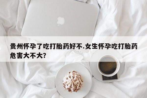 网上米非司酮在线下单微信贵州怀孕了吃打胎药好不.女生怀孕吃打胎药危害大不大？