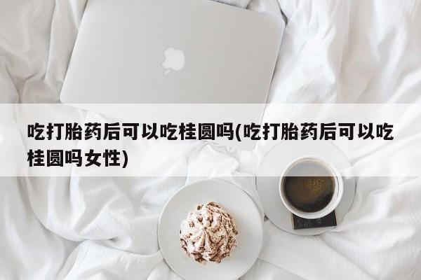 网上米非司酮在线下单微信吃打胎药后可以吃桂圆吗(吃打胎药后可以吃桂圆吗女性)