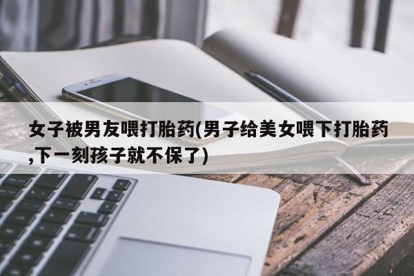 网上米非司酮在线下单微信女子被男友喂打胎药(男子给美女喂下打胎药,下一刻孩子就不保了)
