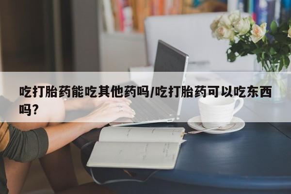 网上米非司酮在线下单微信吃打胎药能吃其他药吗/吃打胎药可以吃东西吗?