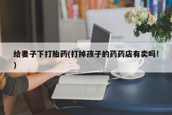 网上米非司酮在线下单微信给妻子下打胎药(打掉孩子的药药店有卖吗!)