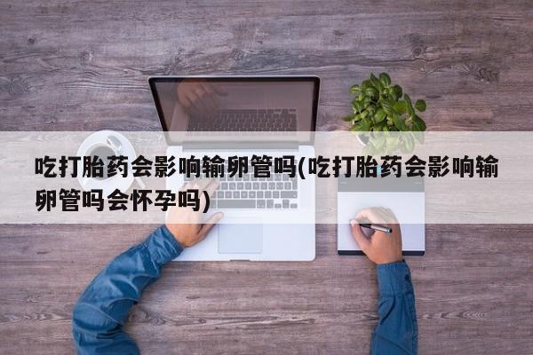 网上米非司酮在线下单微信吃打胎药会影响输卵管吗(吃打胎药会影响输卵管吗会怀孕吗)