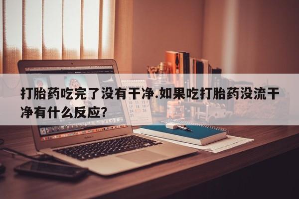 网上米非司酮在线下单微信打胎药吃完了没有干净.如果吃打胎药没流干净有什么反应？