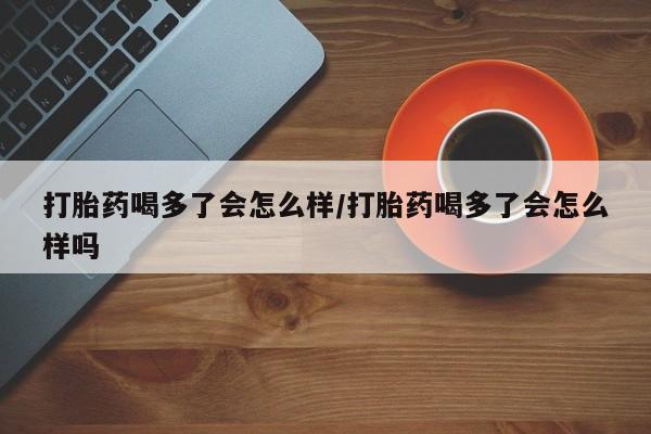 网上米非司酮在线下单微信打胎药喝多了会怎么样/打胎药喝多了会怎么样吗