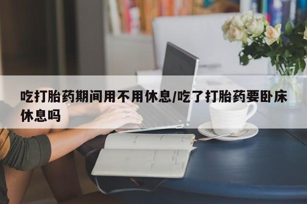 网上米非司酮在线下单微信吃打胎药期间用不用休息/吃了打胎药要卧床休息吗