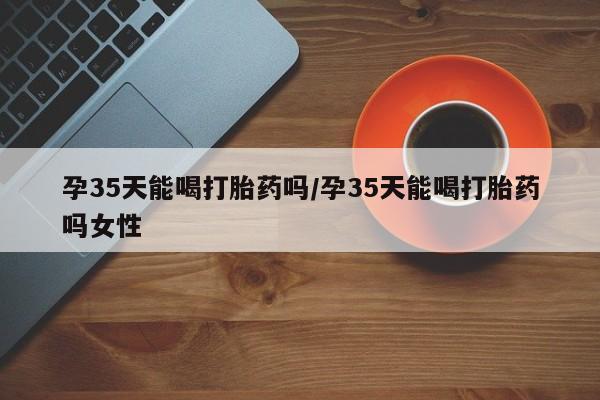 网上米非司酮在线下单微信孕35天能喝打胎药吗/孕35天能喝打胎药吗女性
