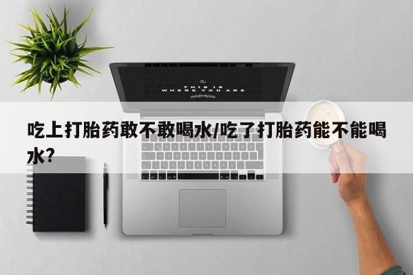 网上米非司酮在线下单微信吃上打胎药敢不敢喝水/吃了打胎药能不能喝水?