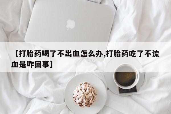 网上米非司酮在线下单微信【打胎药喝了不出血怎么办,打胎药吃了不流血是咋回事】