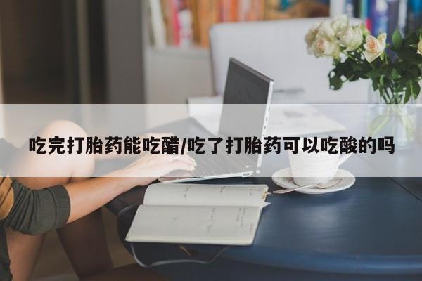 网上米非司酮在线下单微信吃完打胎药能吃醋/吃了打胎药可以吃酸的吗