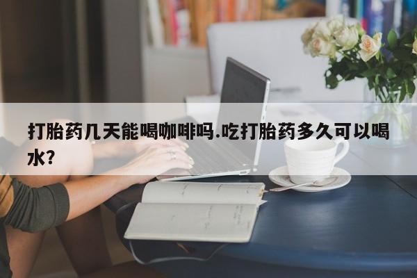 网上米非司酮在线下单微信打胎药几天能喝咖啡吗.吃打胎药多久可以喝水？