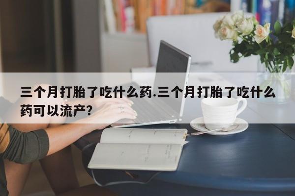 网上米非司酮在线下单微信三个月打胎了吃什么药.三个月打胎了吃什么药可以流产？