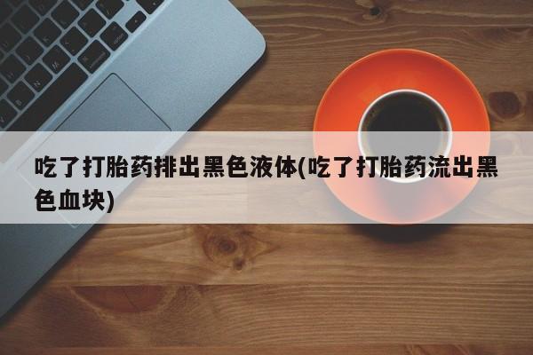 网上米非司酮在线下单微信吃了打胎药排出黑色液体(吃了打胎药流出黑色血块)