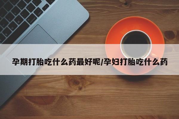 网上米非司酮在线下单微信孕期打胎吃什么药最好呢/孕妇打胎吃什么药