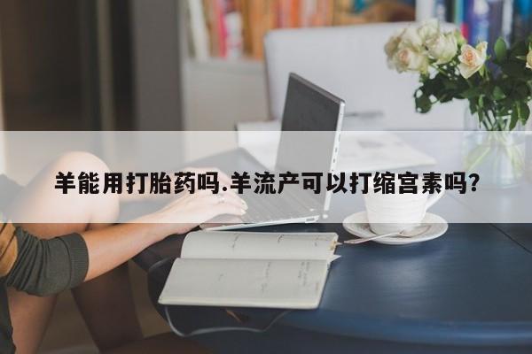 网上米非司酮在线下单微信羊能用打胎药吗.羊流产可以打缩宫素吗？