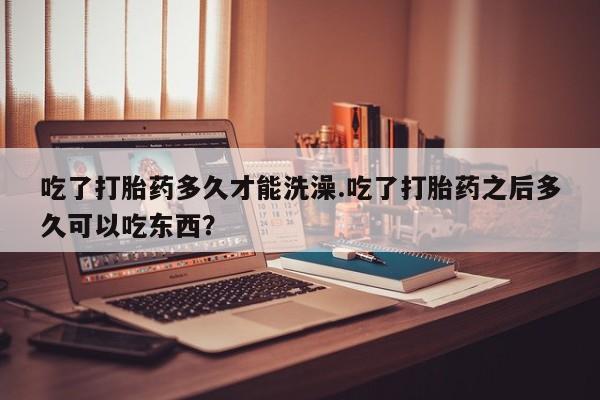 网上米非司酮在线下单微信吃了打胎药多久才能洗澡.吃了打胎药之后多久可以吃东西？