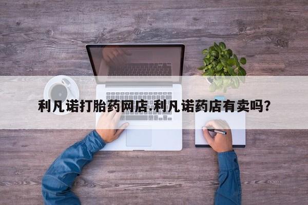 网上米非司酮在线下单微信利凡诺打胎药网店.利凡诺药店有卖吗？