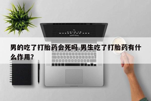网上米非司酮在线下单微信男的吃了打胎药会死吗.男生吃了打胎药有什么作用？