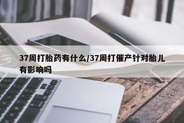 网上米非司酮在线下单微信37周打胎药有什么/37周打催产针对胎儿有影响吗