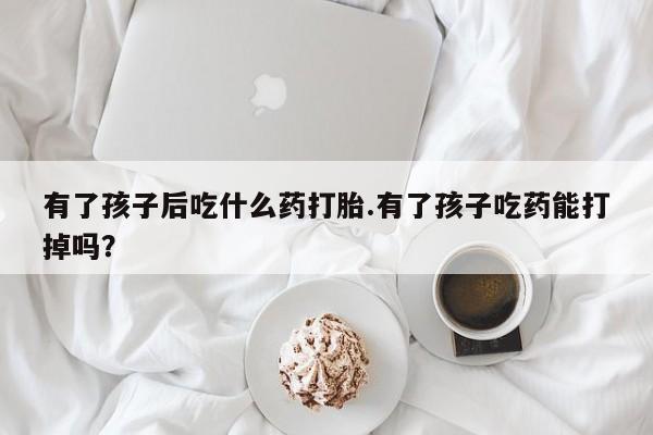 网上米非司酮在线下单微信有了孩子后吃什么药打胎.有了孩子吃药能打掉吗？