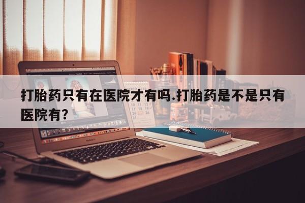 网上米非司酮在线下单微信打胎药只有在医院才有吗.打胎药是不是只有医院有？
